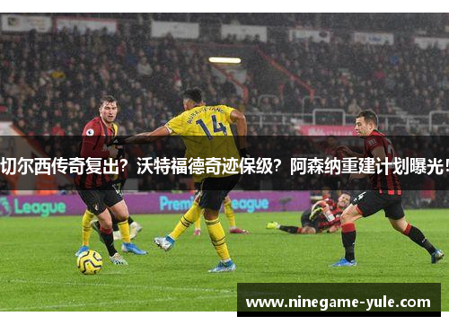 切尔西传奇复出？沃特福德奇迹保级？阿森纳重建计划曝光！