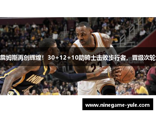 詹姆斯再创辉煌！30+12+10助骑士击败步行者，晋级次轮