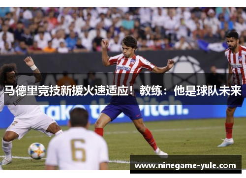 马德里竞技新援火速适应！教练：他是球队未来