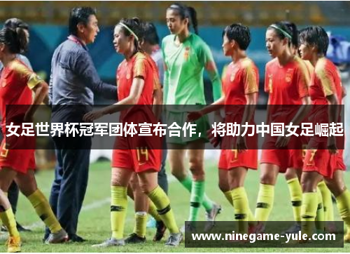 女足世界杯冠军团体宣布合作，将助力中国女足崛起