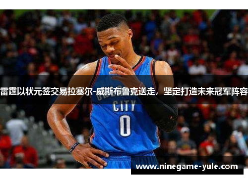 雷霆以状元签交易拉塞尔-威斯布鲁克送走，坚定打造未来冠军阵容