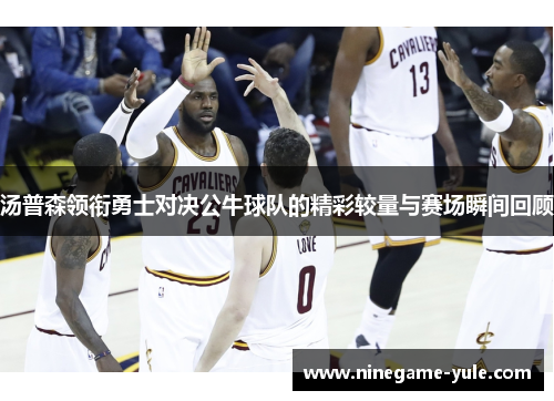 汤普森领衔勇士对决公牛球队的精彩较量与赛场瞬间回顾