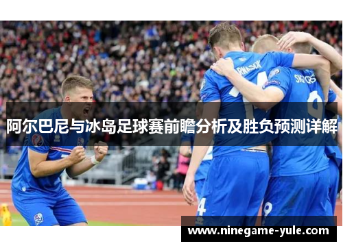 阿尔巴尼与冰岛足球赛前瞻分析及胜负预测详解